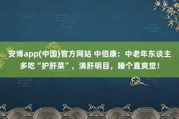 安博app(中国)官方网站 中佰康：中老年东谈主多吃“护肝菜”，清肝明目，睡个直爽觉！
