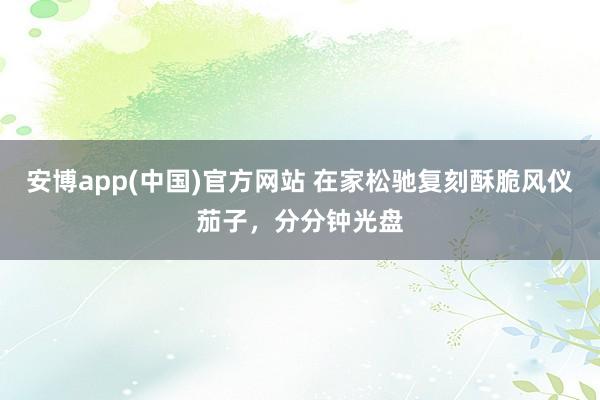 安博app(中国)官方网站 在家松驰复刻酥脆风仪茄子，分分钟光盘