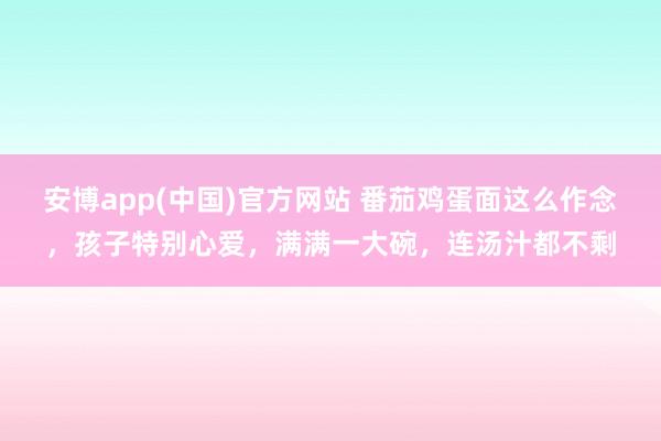 安博app(中国)官方网站 番茄鸡蛋面这么作念，孩子特别心爱，满满一大碗，连汤汁都不剩