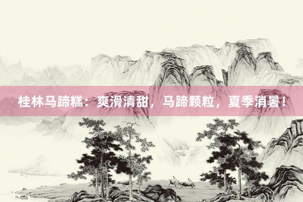 桂林马蹄糕：爽滑清甜，马蹄颗粒，夏季消暑！