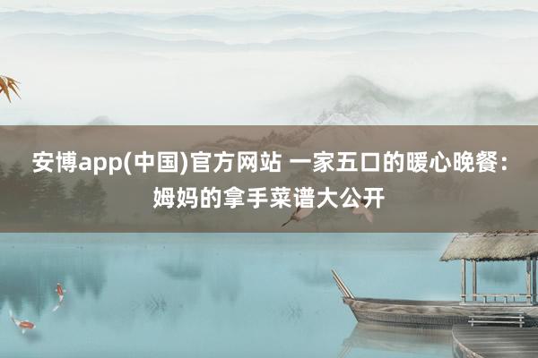 安博app(中国)官方网站 一家五口的暖心晚餐：姆妈的拿手菜谱大公开