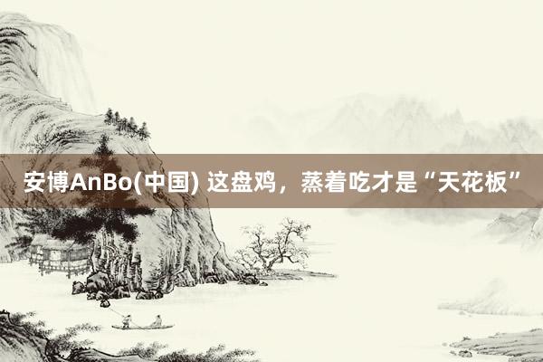 安博AnBo(中国) 这盘鸡，蒸着吃才是“天花板”