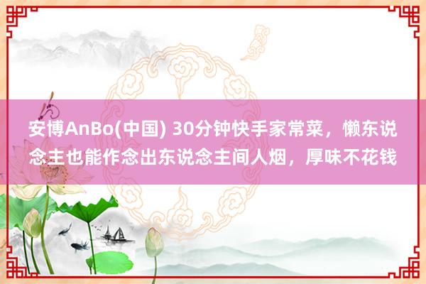 安博AnBo(中国) 30分钟快手家常菜，懒东说念主也能作念出东说念主间人烟，厚味不花钱