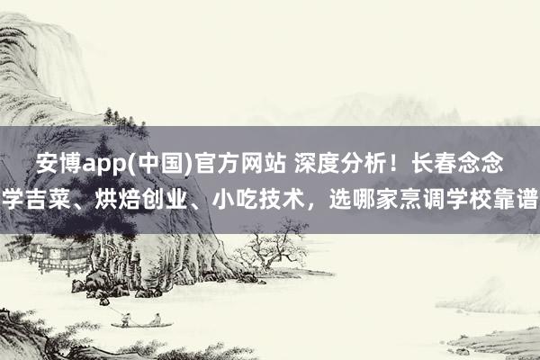 安博app(中国)官方网站 深度分析！长春念念学吉菜、烘焙创业、小吃技术，选哪家烹调学校靠谱