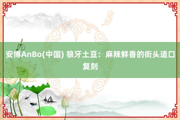 安博AnBo(中国) 狼牙土豆：麻辣鲜香的街头适口复刻