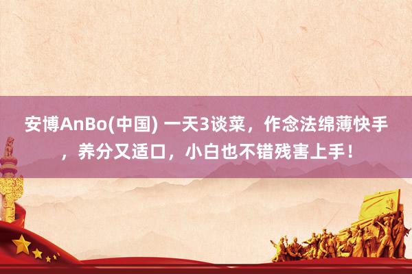 安博AnBo(中国) 一天3谈菜，作念法绵薄快手，养分又适口，小白也不错残害上手！