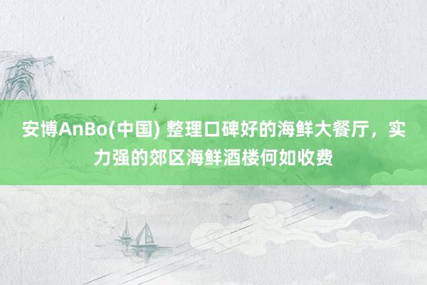 安博AnBo(中国) 整理口碑好的海鲜大餐厅，实力强的郊区海鲜酒楼何如收费