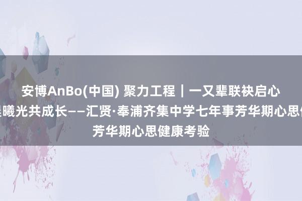 安博AnBo(中国) 聚力工程｜一又辈联袂启心智，心晨曦光共成长——汇贤·奉浦齐集中学七年事芳华期心思健康考验