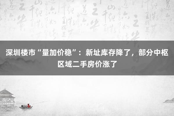 深圳楼市“量加价稳”：新址库存降了，部分中枢区域二手房价涨了