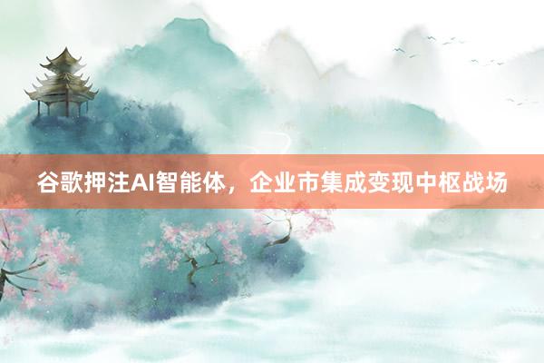 谷歌押注AI智能体，企业市集成变现中枢战场