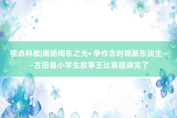 视点科教|阐扬闽东之光• 争作念时期新东谈主——古田县小学生故事王比赛圆满完了