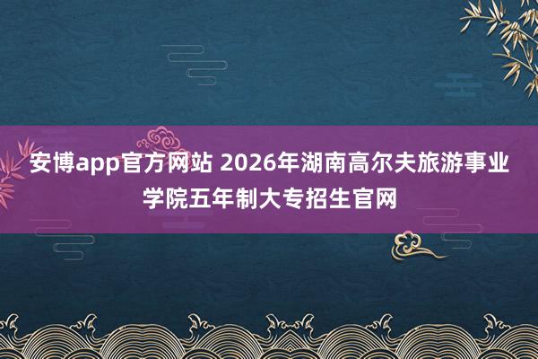 安博app官方网站 2026年湖南高尔夫旅游事业学院五年制大专招生官网