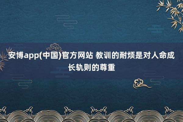 安博app(中国)官方网站 教训的耐烦是对人命成长轨则的尊重