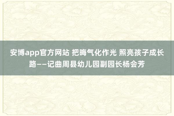 安博app官方网站 把晦气化作光 照亮孩子成长路——记曲周县幼儿园副园长杨会芳