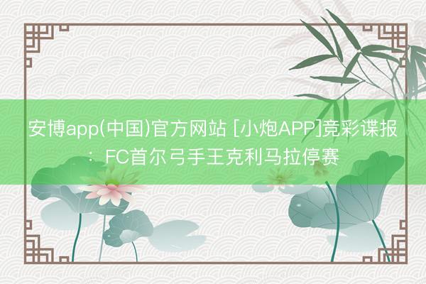 安博app(中国)官方网站 [小炮APP]竞彩谍报：FC首尔弓手王克利马拉停赛