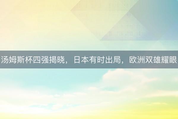 汤姆斯杯四强揭晓，日本有时出局，欧洲双雄耀眼