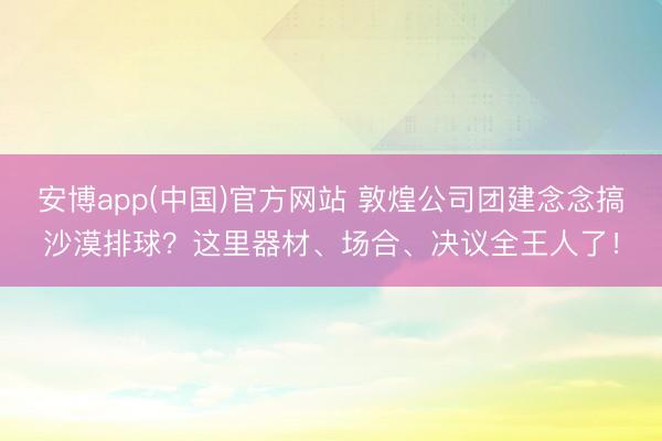 安博app(中国)官方网站 敦煌公司团建念念搞沙漠排球？这里器材、场合、决议全王人了！