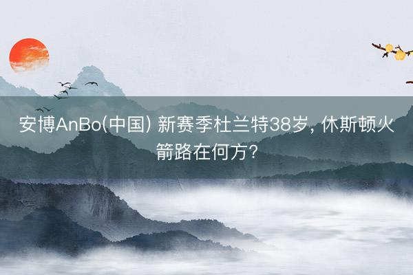 安博AnBo(中国) 新赛季杜兰特38岁， 休斯顿火箭路在何方?