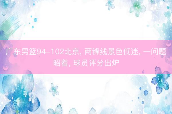 广东男篮94-102北京， 两锋线景色低迷， 一问题昭着， 球员评分出炉
