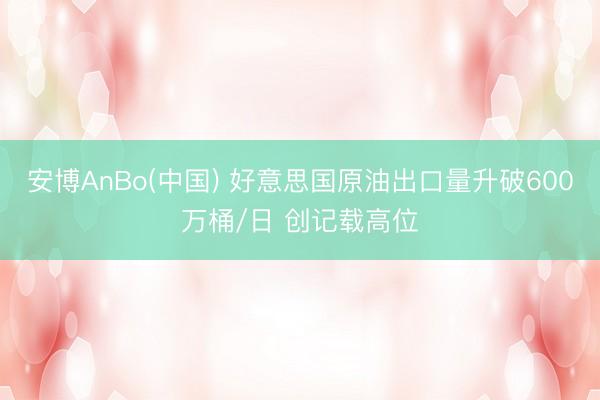 安博AnBo(中国) 好意思国原油出口量升破600万桶/日 创记载高位