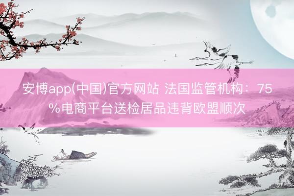 安博app(中国)官方网站 法国监管机构：75%电商平台送检居品违背欧盟顺次