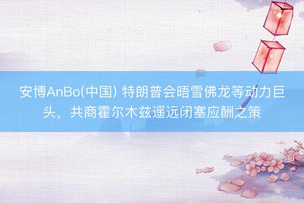 安博AnBo(中国) 特朗普会晤雪佛龙等动力巨头，共商霍尔木兹遥远闭塞应酬之策