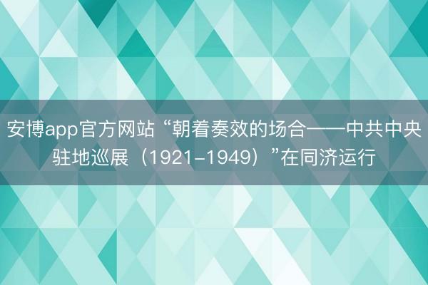安博app官方网站 “朝着奏效的场合——中共中央驻地巡展（1921-1949）”在同济运行